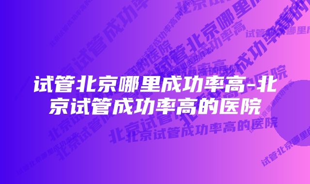 试管北京哪里成功率高-北京试管成功率高的医院