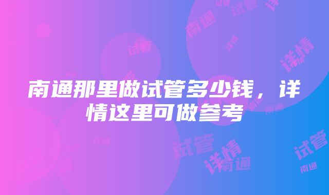 南通那里做试管多少钱，详情这里可做参考