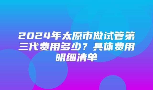 2024年太原市做试管第三代费用多少？具体费用明细清单