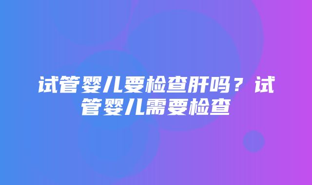 试管婴儿要检查肝吗？试管婴儿需要检查