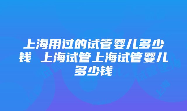 上海用过的试管婴儿多少钱 上海试管上海试管婴儿多少钱