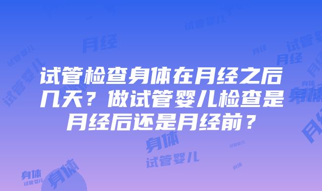 试管检查身体在月经之后几天？做试管婴儿检查是月经后还是月经前？