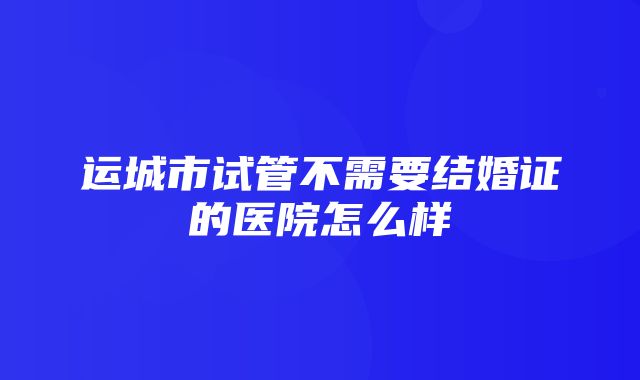 运城市试管不需要结婚证的医院怎么样