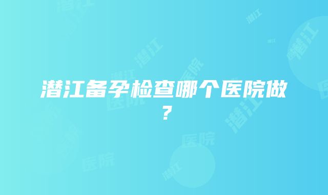 潜江备孕检查哪个医院做？