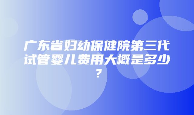 广东省妇幼保健院第三代试管婴儿费用大概是多少？