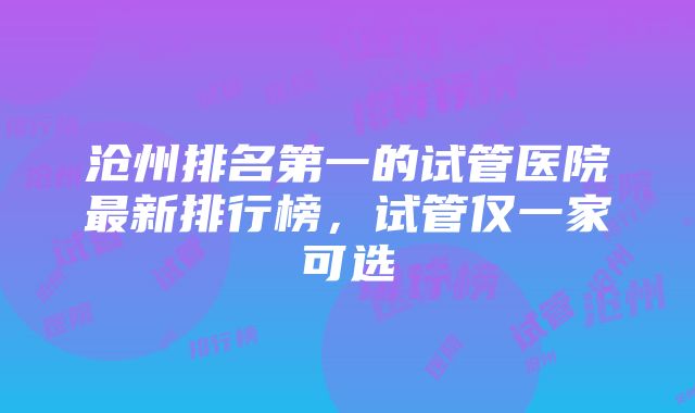 沧州排名第一的试管医院最新排行榜，试管仅一家可选