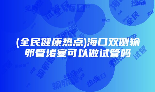 (全民健康热点)海口双侧输卵管堵塞可以做试管吗