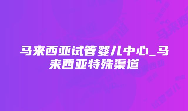 马来西亚试管婴儿中心_马来西亚特殊渠道