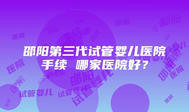 邵阳第三代试管婴儿医院手续 哪家医院好？