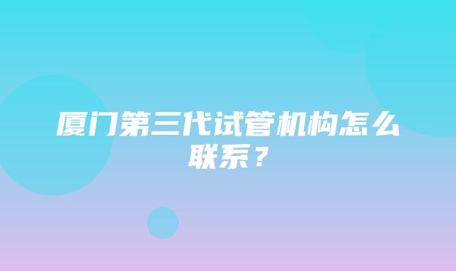 厦门第三代试管机构怎么联系？