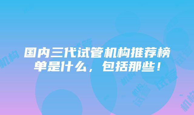 国内三代试管机构推荐榜单是什么，包括那些！