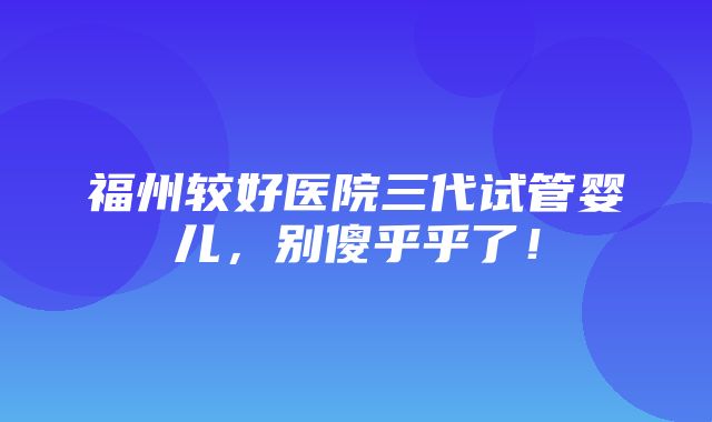 福州较好医院三代试管婴儿，别傻乎乎了！