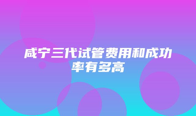 咸宁三代试管费用和成功率有多高