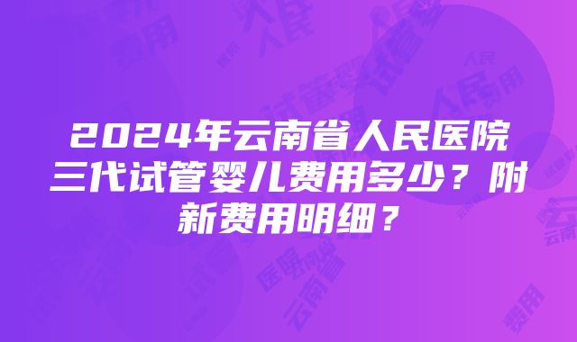 2024年云南省人民医院三代试管婴儿费用多少？附新费用明细？