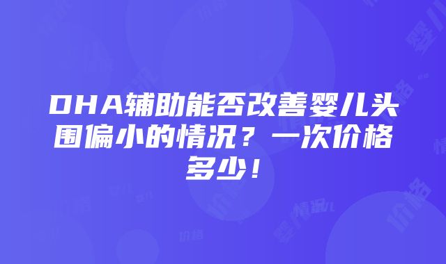 DHA辅助能否改善婴儿头围偏小的情况？一次价格多少！