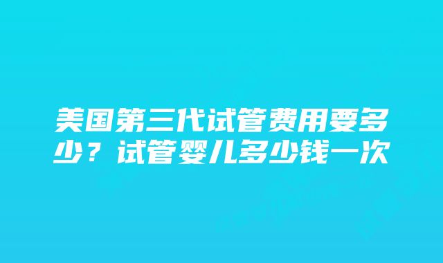 美国第三代试管费用要多少？试管婴儿多少钱一次