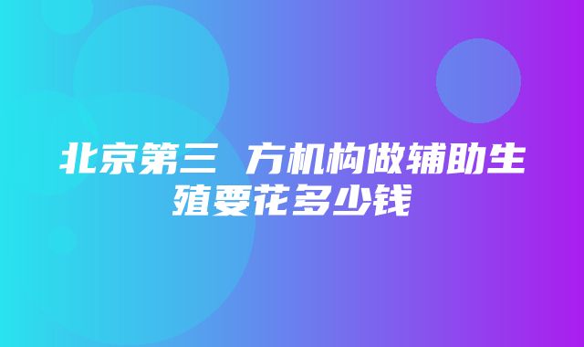 北京第三 方机构做辅助生殖要花多少钱