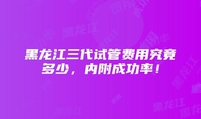 黑龙江三代试管费用究竟多少，内附成功率！