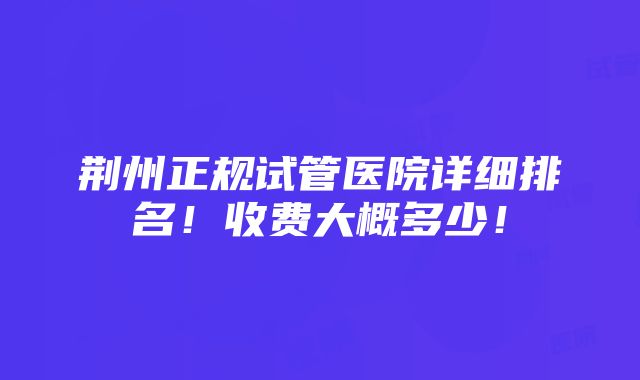 荆州正规试管医院详细排名！收费大概多少！