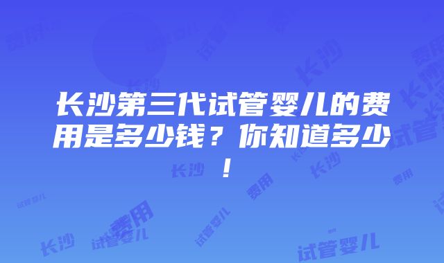 长沙第三代试管婴儿的费用是多少钱？你知道多少！