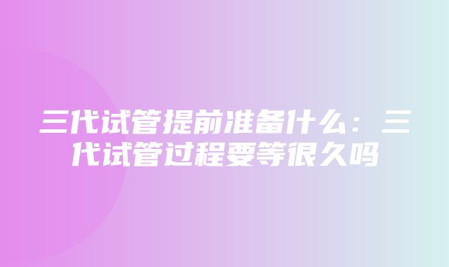 三代试管提前准备什么：三代试管过程要等很久吗