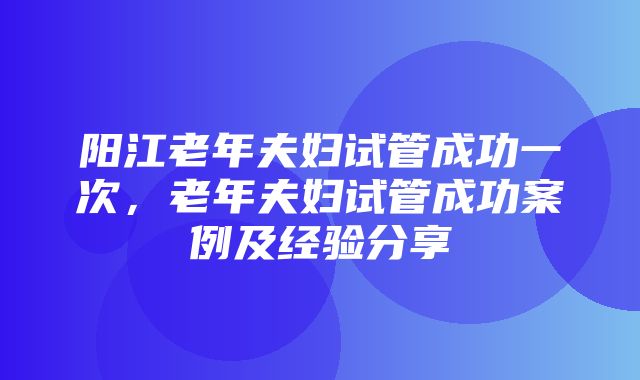 阳江老年夫妇试管成功一次，老年夫妇试管成功案例及经验分享