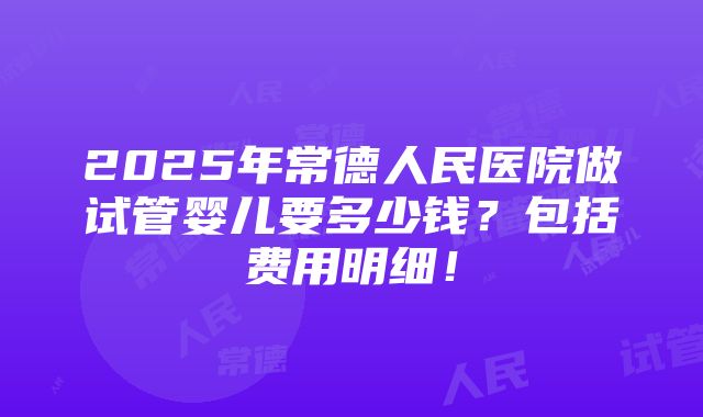 2025年常德人民医院做试管婴儿要多少钱？包括费用明细！