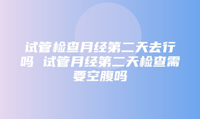 试管检查月经第二天去行吗 试管月经第二天检查需要空腹吗