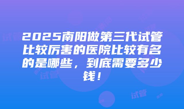 2025南阳做第三代试管比较厉害的医院比较有名的是哪些，到底需要多少钱！