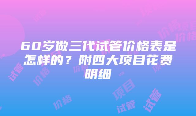 60岁做三代试管价格表是怎样的？附四大项目花费明细