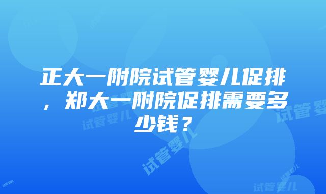 正大一附院试管婴儿促排，郑大一附院促排需要多少钱？