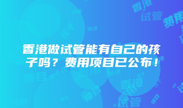 香港做试管能有自己的孩子吗？费用项目已公布！