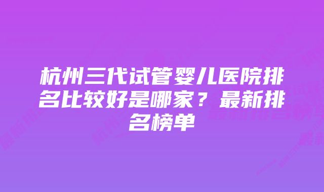 杭州三代试管婴儿医院排名比较好是哪家？最新排名榜单