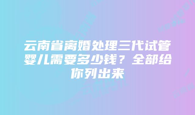 云南省离婚处理三代试管婴儿需要多少钱？全部给你列出来