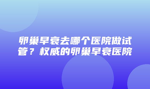 卵巢早衰去哪个医院做试管？权威的卵巢早衰医院