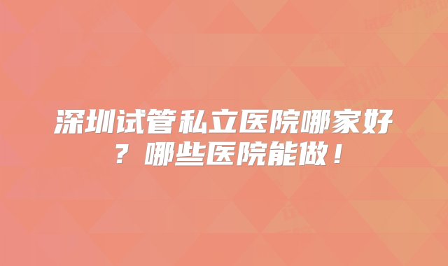 深圳试管私立医院哪家好？哪些医院能做！