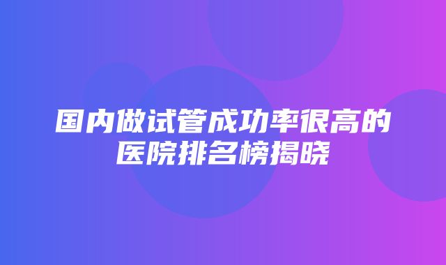 国内做试管成功率很高的医院排名榜揭晓