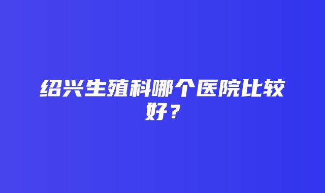 绍兴生殖科哪个医院比较好？