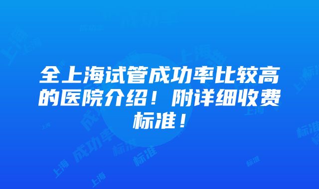 全上海试管成功率比较高的医院介绍！附详细收费标准！