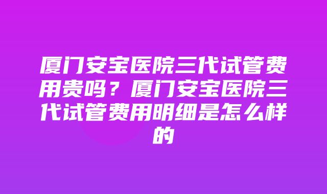 厦门安宝医院三代试管费用贵吗？厦门安宝医院三代试管费用明细是怎么样的