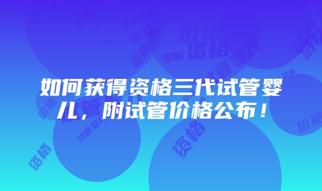 如何获得资格三代试管婴儿，附试管价格公布！