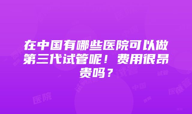 在中国有哪些医院可以做第三代试管呢！费用很昂贵吗？