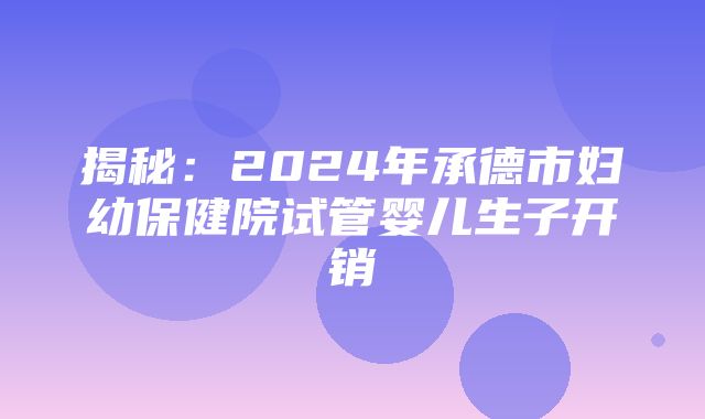 揭秘：2024年承德市妇幼保健院试管婴儿生子开销