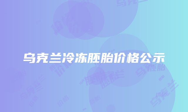 乌克兰冷冻胚胎价格公示