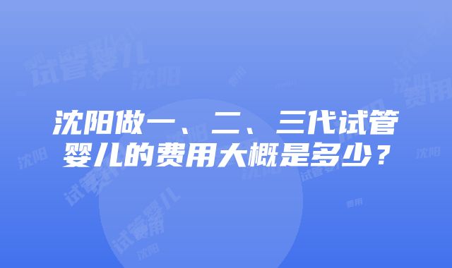 沈阳做一、二、三代试管婴儿的费用大概是多少？