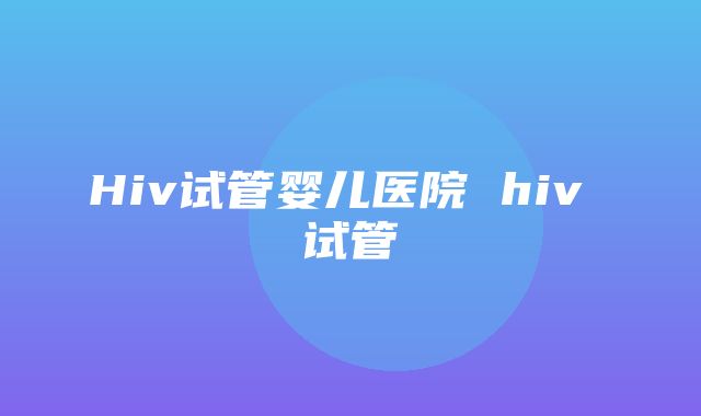 Hiv试管婴儿医院 hiv 试管