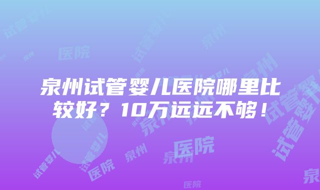 泉州试管婴儿医院哪里比较好？10万远远不够！