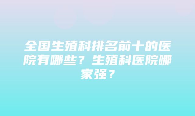 全国生殖科排名前十的医院有哪些？生殖科医院哪家强？