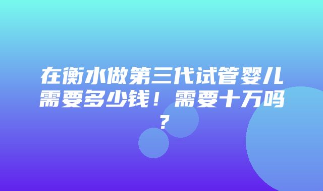 在衡水做第三代试管婴儿需要多少钱！需要十万吗？