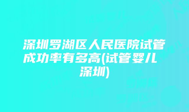 深圳罗湖区人民医院试管成功率有多高(试管婴儿 深圳)